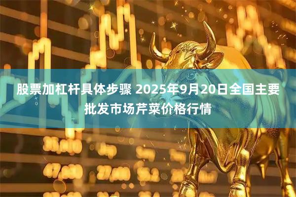 股票加杠杆具体步骤 2025年9月20日全国主要批发市场芹菜价格行情