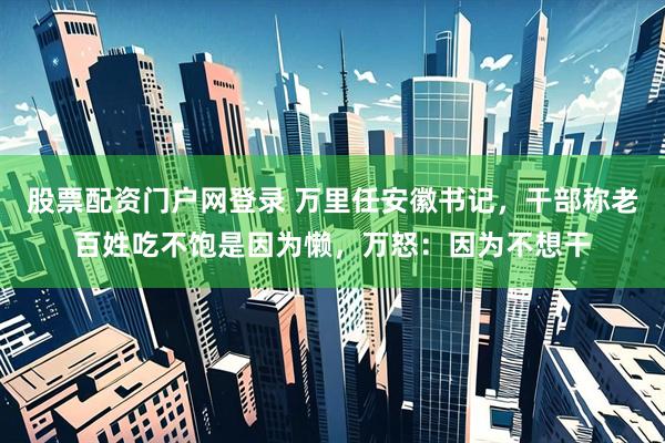 股票配资门户网登录 万里任安徽书记，干部称老百姓吃不饱是因为懒，万怒：因为不想干