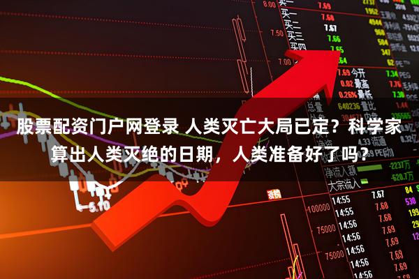 股票配资门户网登录 人类灭亡大局已定？科学家算出人类灭绝的日期，人类准备好了吗？
