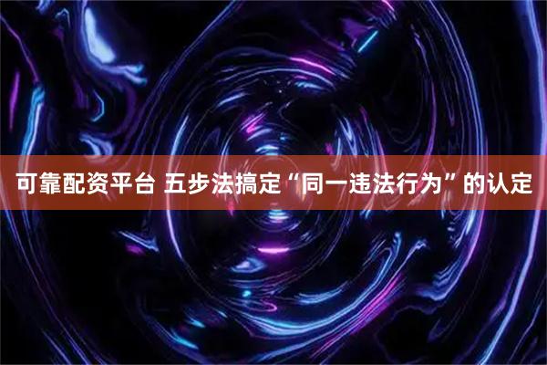 可靠配资平台 五步法搞定“同一违法行为”的认定