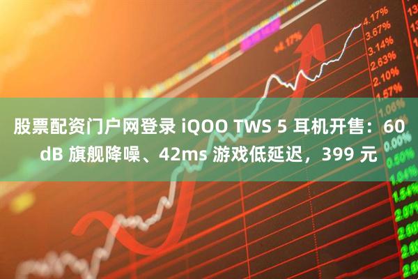 股票配资门户网登录 iQOO TWS 5 耳机开售：60dB 旗舰降噪、42ms 游戏低延迟，399 元