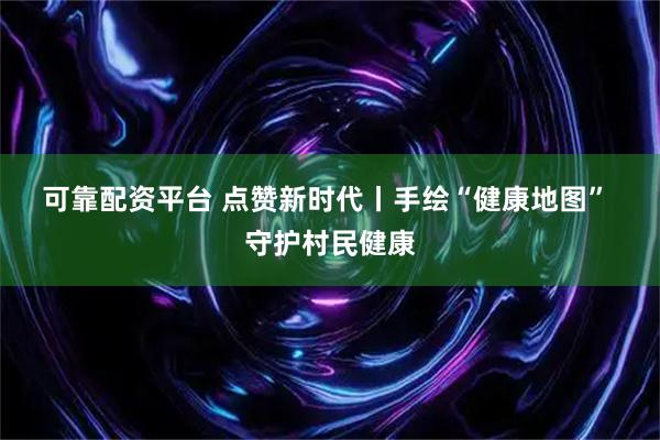 可靠配资平台 点赞新时代丨手绘“健康地图” 守护村民健康