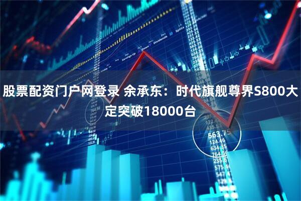 股票配资门户网登录 余承东：时代旗舰尊界S800大定突破18000台