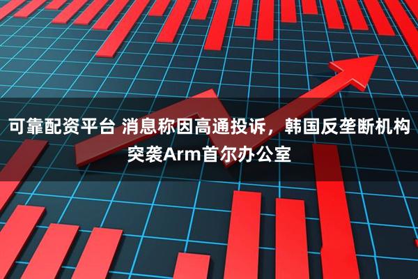 可靠配资平台 消息称因高通投诉，韩国反垄断机构突袭Arm首尔办公室