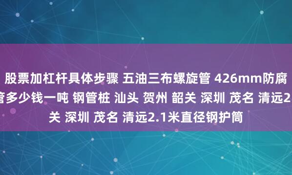 股票加杠杆具体步骤 五油三布螺旋管 426mm防腐螺旋钢管 螺旋管多少钱一吨 钢管桩 汕头 贺州 韶关 深圳 茂名 清远2.1米直径钢护筒
