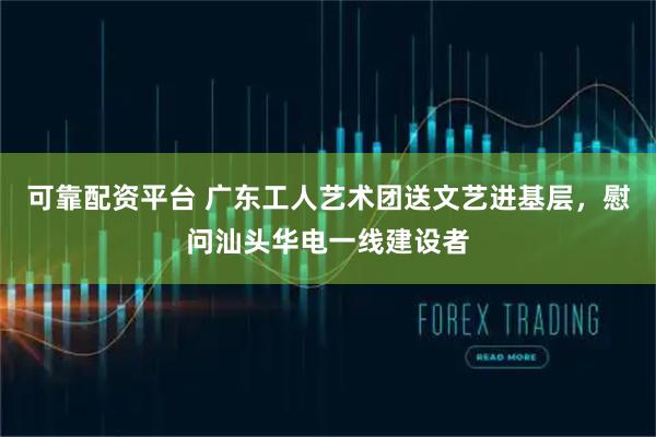 可靠配资平台 广东工人艺术团送文艺进基层，慰问汕头华电一线建设者