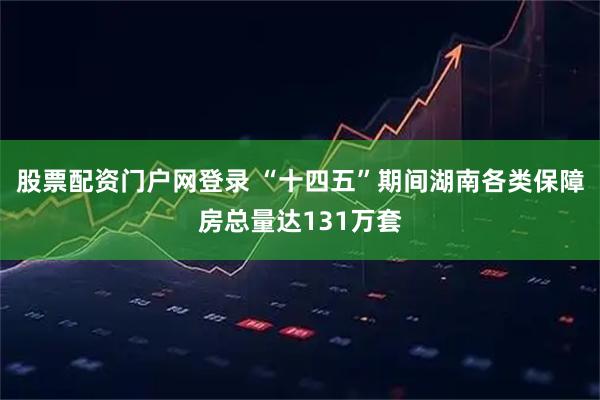 股票配资门户网登录 “十四五”期间湖南各类保障房总量达131万套