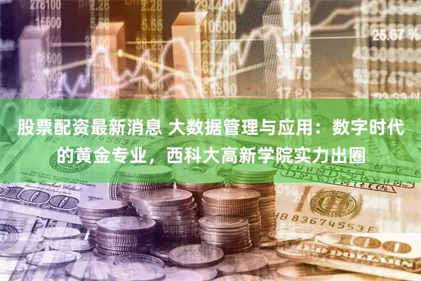 股票配资最新消息 大数据管理与应用：数字时代的黄金专业，西科大高新学院实力出圈