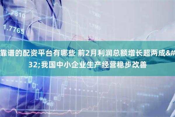 靠谱的配资平台有哪些 前2月利润总额增长超两成 我国中小企业生产经营稳步改善