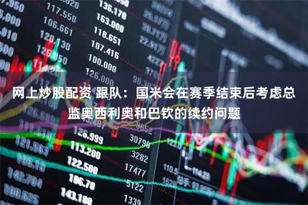 网上炒股配资 跟队：国米会在赛季结束后考虑总监奥西利奥和巴钦的续约问题