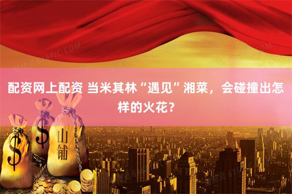 配资网上配资 当米其林“遇见”湘菜，会碰撞出怎样的火花？