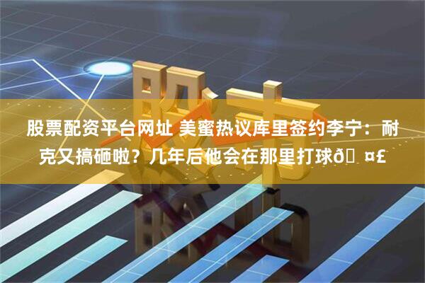 股票配资平台网址 美蜜热议库里签约李宁：耐克又搞砸啦？几年后他会在那里打球🤣