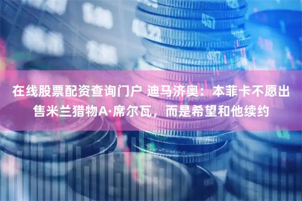 在线股票配资查询门户 迪马济奥：本菲卡不愿出售米兰猎物A·席尔瓦，而是希望和他续约