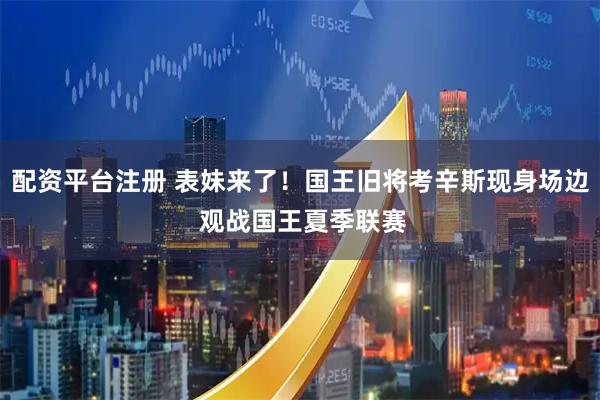 配资平台注册 表妹来了！国王旧将考辛斯现身场边 观战国王夏季联赛